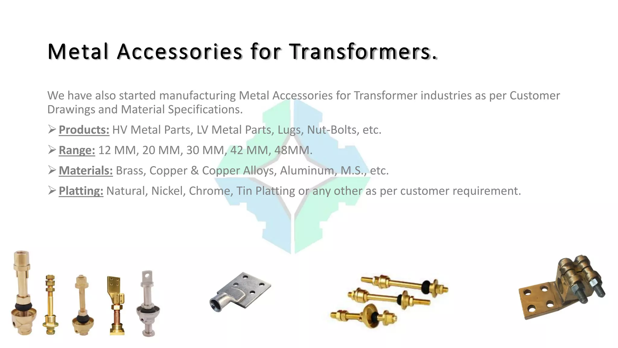 Metal Accessories for Transformers.
We have also started manufacturing Metal Accessories for Transformer industries as per Customer
Drawings and Material Specifications.
Products: HV Metal Parts, LV Metal Parts, Lugs, Nut-Bolts, etc.
Range: 12 MM, 20 MM, 30 MM, 42 MM, 48MM.
Materials: Brass, Copper & Copper Alloys, Aluminum, M.S., etc.
Platting: Natural, Nickel, Chrome, Tin Platting or any other as per customer requirement.
 