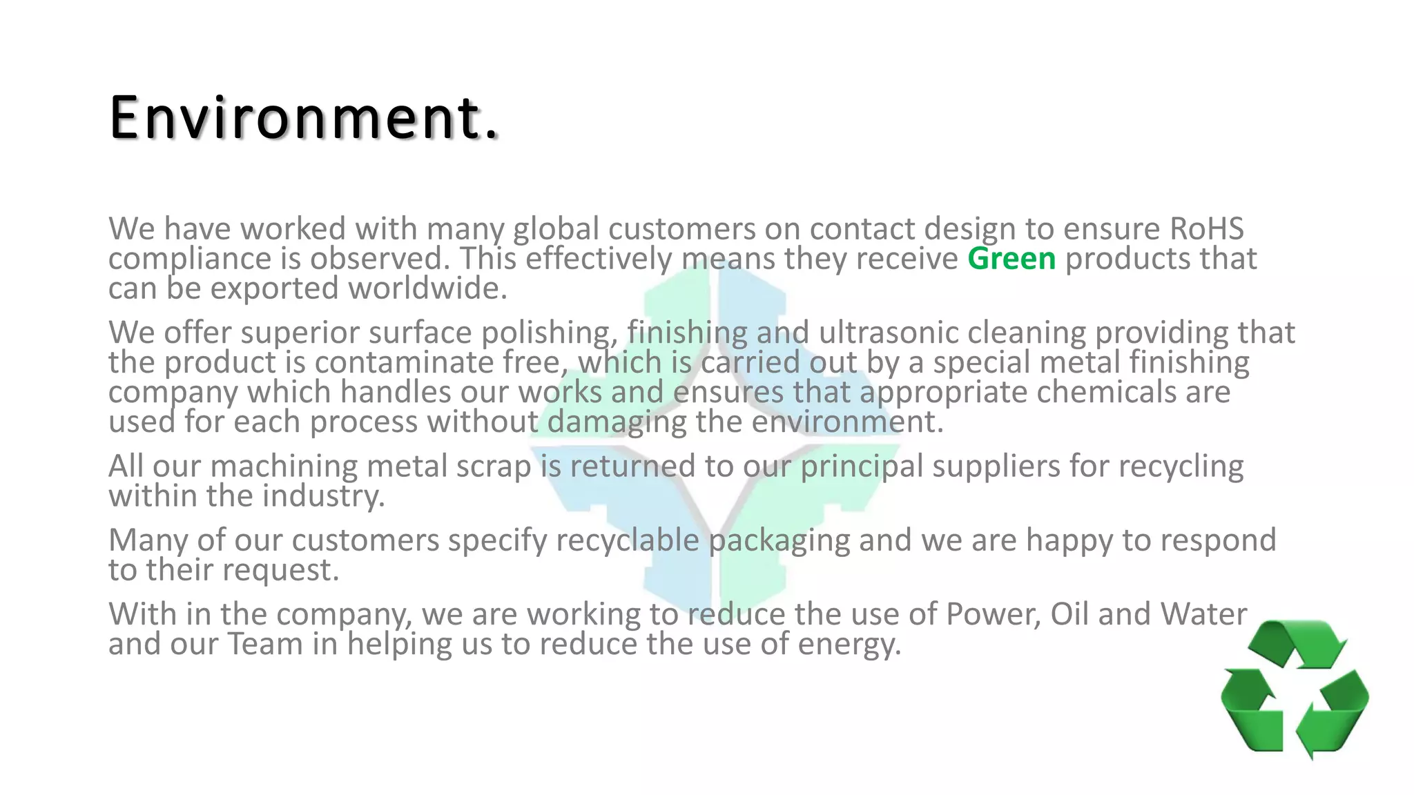 Environment.
We have worked with many global customers on contact design to ensure RoHS
compliance is observed. This effectively means they receive Green products that
can be exported worldwide.
We offer superior surface polishing, finishing and ultrasonic cleaning providing that
the product is contaminate free, which is carried out by a special metal finishing
company which handles our works and ensures that appropriate chemicals are
used for each process without damaging the environment.
All our machining metal scrap is returned to our principal suppliers for recycling
within the industry.
Many of our customers specify recyclable packaging and we are happy to respond
to their request.
With in the company, we are working to reduce the use of Power, Oil and Water
and our Team in helping us to reduce the use of energy.
 