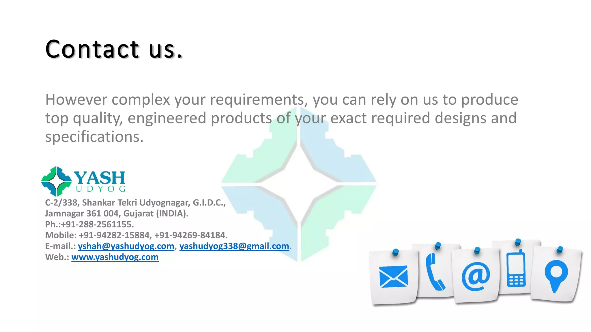 Contact us.
However complex your requirements, you can rely on us to produce
top quality, engineered products of your exact required designs and
specifications.
C-2/338, Shankar Tekri Udyognagar, G.I.D.C.,
Jamnagar 361 004, Gujarat (INDIA).
Ph.:+91-288-2561155.
Mobile: +91-94282-15884, +91-94269-84184.
E-mail.: yshah@yashudyog.com, yashudyog338@gmail.com.
Web.: www.yashudyog.com
 