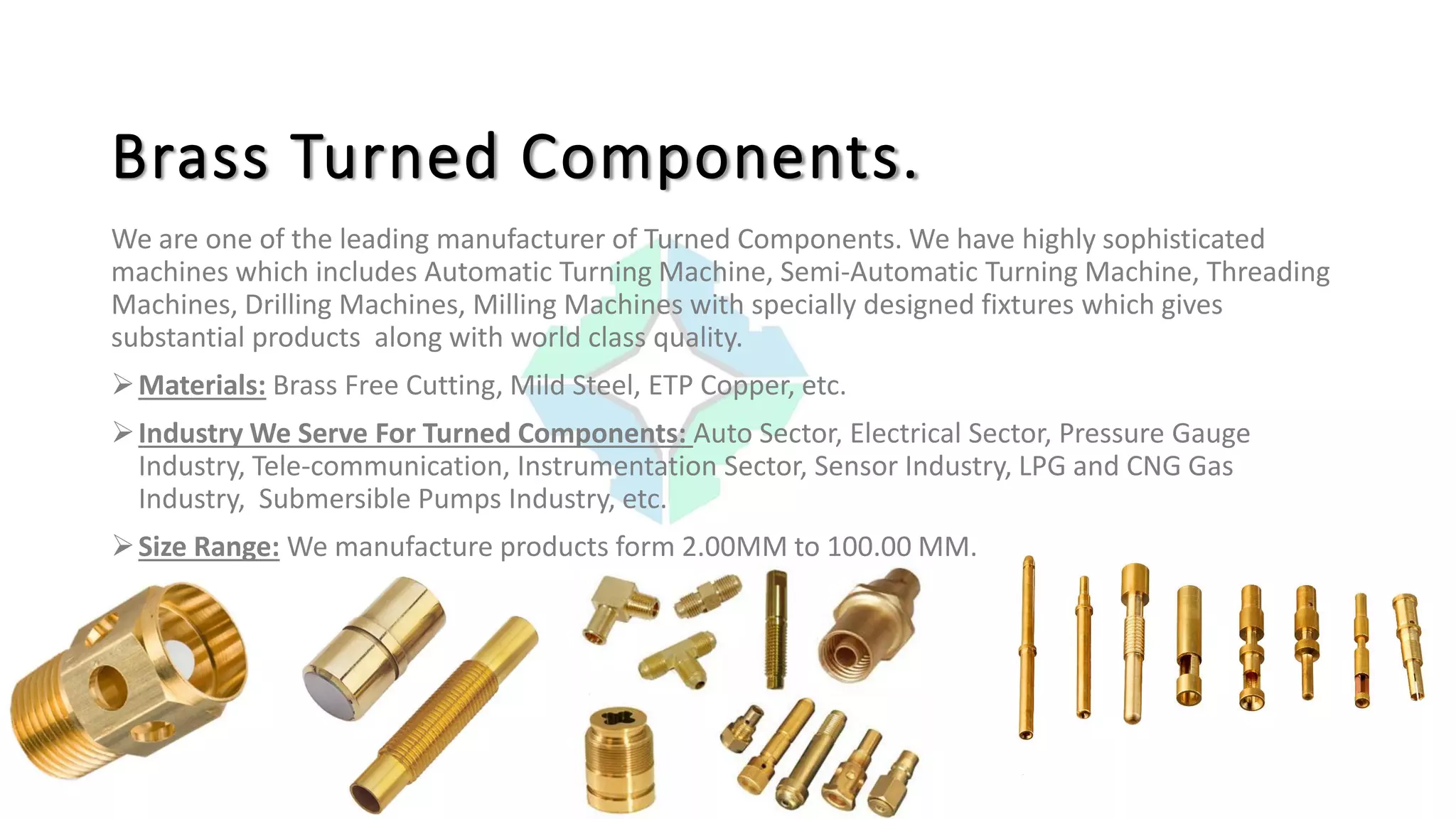 Brass Turned Components.
We are one of the leading manufacturer of Turned Components. We have highly sophisticated
machines which includes Automatic Turning Machine, Semi-Automatic Turning Machine, Threading
Machines, Drilling Machines, Milling Machines with specially designed fixtures which gives
substantial products along with world class quality.
Materials: Brass Free Cutting, Mild Steel, ETP Copper, etc.
Industry We Serve For Turned Components: Auto Sector, Electrical Sector, Pressure Gauge
Industry, Tele-communication, Instrumentation Sector, Sensor Industry, LPG and CNG Gas
Industry, Submersible Pumps Industry, etc.
Size Range: We manufacture products form 2.00MM to 100.00 MM.
 