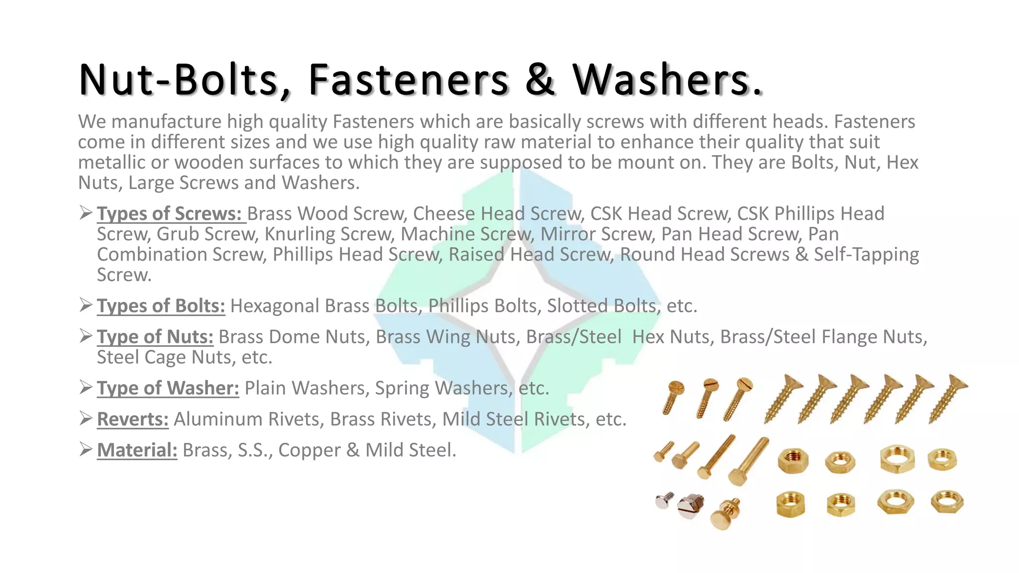 We manufacture high quality Fasteners which are basically screws with different heads. Fasteners
come in different sizes and we use high quality raw material to enhance their quality that suit
metallic or wooden surfaces to which they are supposed to be mount on. They are Bolts, Nut, Hex
Nuts, Large Screws and Washers.
Types of Screws: Brass Wood Screw, Cheese Head Screw, CSK Head Screw, CSK Phillips Head
Screw, Grub Screw, Knurling Screw, Machine Screw, Mirror Screw, Pan Head Screw, Pan
Combination Screw, Phillips Head Screw, Raised Head Screw, Round Head Screws & Self-Tapping
Screw.
Types of Bolts: Hexagonal Brass Bolts, Phillips Bolts, Slotted Bolts, etc.
Type of Nuts: Brass Dome Nuts, Brass Wing Nuts, Brass/Steel Hex Nuts, Brass/Steel Flange Nuts,
Steel Cage Nuts, etc.
Type of Washer: Plain Washers, Spring Washers, etc.
Reverts: Aluminum Rivets, Brass Rivets, Mild Steel Rivets, etc.
Material: Brass, S.S., Copper & Mild Steel.
Nut-Bolts, Fasteners & Washers.
 