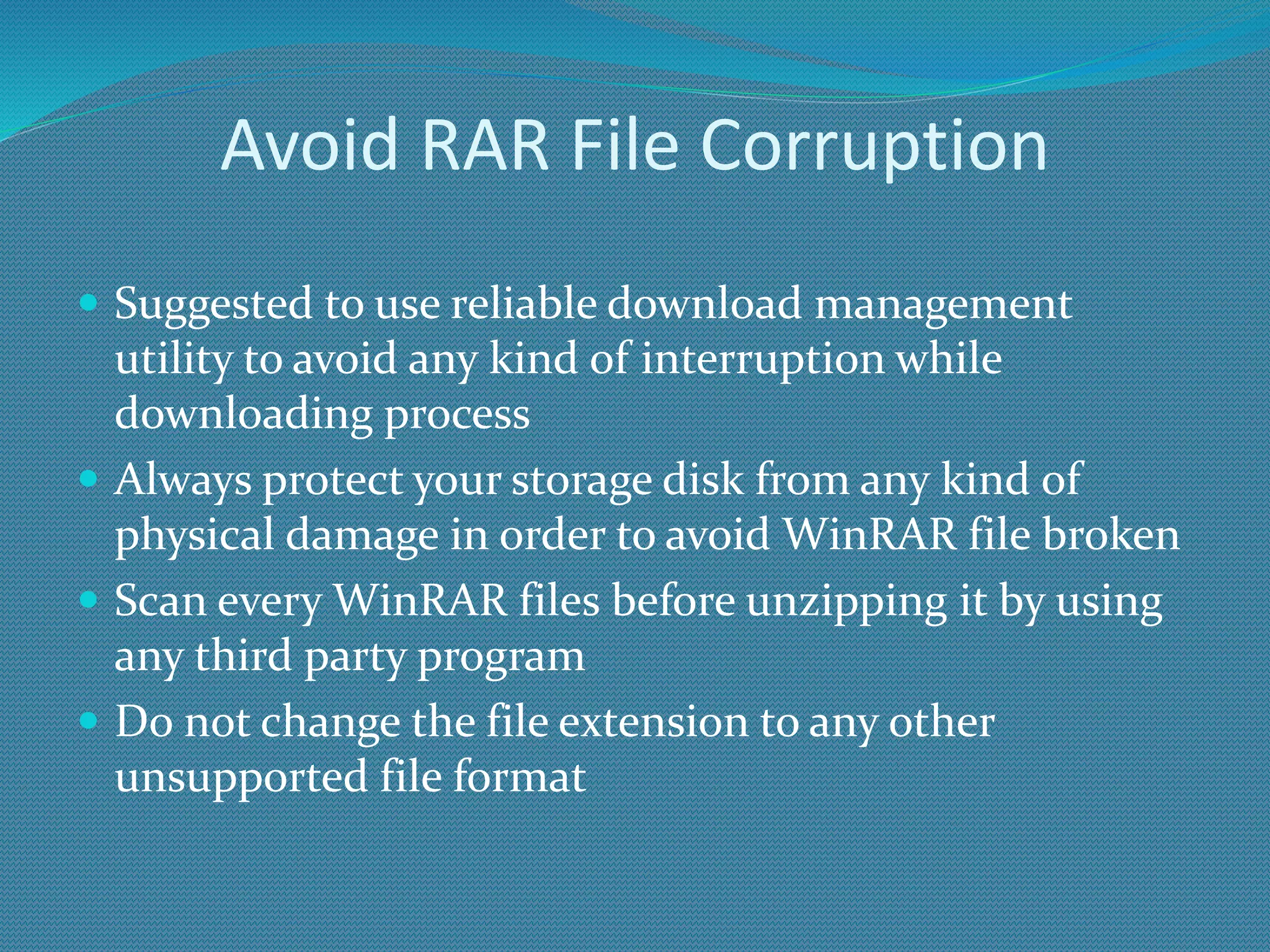 Avoid RAR File Corruption
 Suggested to use reliable download management
utility to avoid any kind of interruption while
downloading process
 Always protect your storage disk from any kind of
physical damage in order to avoid WinRAR file broken
 Scan every WinRAR files before unzipping it by using
any third party program
 Do not change the file extension to any other
unsupported file format
 