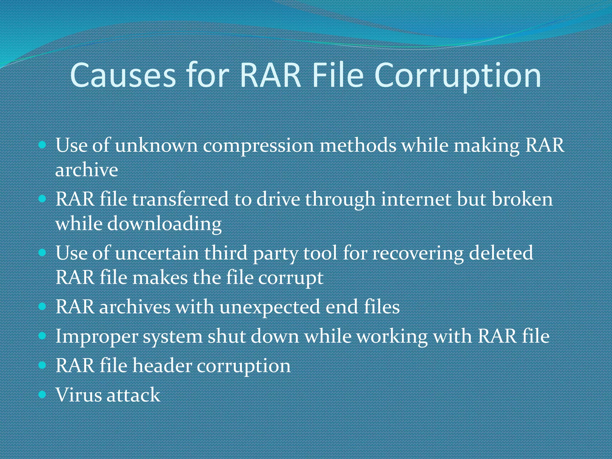 Causes for RAR File Corruption
 Use of unknown compression methods while making RAR
archive
 RAR file transferred to drive through internet but broken
while downloading
 Use of uncertain third party tool for recovering deleted
RAR file makes the file corrupt
 RAR archives with unexpected end files
 Improper system shut down while working with RAR file
 RAR file header corruption
 Virus attack
 