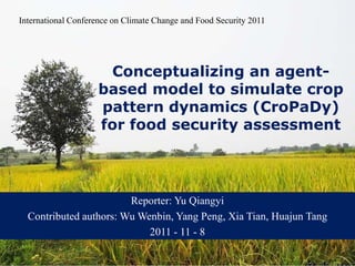 International Conference on Climate Change and Food Security 2011




        Conceptualizing an agent-
       based model to simulate crop
   基于Agent模拟的农业土地利用
       pattern dynamics (CroPaDy)
      格局动态机理研究
       for food security assessment

                             研究方案讨论

                        Reporter: Yu Qiangyi
  Contributed authors: Wu Wenbin, Yang Peng, Xia Tian, Huajun Tang
                            2011 - 11 - 8
 