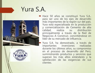 Yura S.A.
 Hace 50 años se constituyó Yura S.A.,
para ser uno de los ejes de desarrollo
más importantes de la región sur del país.
Yura está especializada en la producción
y comercialización de Cemento de alta
calidad, realiza su distribución
principalmente a través de la Red de
Negocios A Construir, convirtiéndose en
líder de su mercado de influencia.
 Yura S.A. ha demostrado, a través de
importantes inversiones realizadas
durante los últimos años, su compromiso
en el proceso de desarrollo del Perú,
suministrando productos y servicios que
superan los más altos estándares y la
satisfacción de las exigencias de sus
clientes.
 