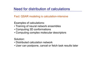Need for distribution of calculations
Fact: QSAR modeling is calculation-intensive

Examples of calculations:
• Training of neural network ensembles
• Computing 3D conformations
• Computing complex molecular descriptors

Solution:
• Distributed calculation network
• User can postpone, cancel or fetch task results later
 