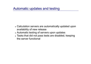 Automatic updates and testing




  Calculation servers are automatically updated upon
  availability of new release
  Automatic testing of servers upon updates
  Tasks that did not pass tests are disabled, keeping
  the server functional
 
