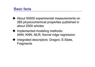 Basic facts

  About 50000 experimental measurements on
  285 physicochemical properties published in
  about 2000 articles
  Implemented modeling methods:
  ANN, KNN, MLR, Kernel ridge regression
  Integrated descriptors: Dragon, E-State,
  Fragments
 