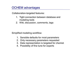 OCHEM advantages
Collaboration-targeted features:
    1. Tight connection between database and
       modeling tools
    2. Wiki, discussion, comments, tags



Simplified modeling workflow:
    1.   Sensible defaults for most parameters
    2.   Only necessary parameters requested
    3.   Data representation is targeted for chemist
    4.   Possibility of fine tune for experts
 