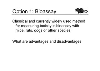 Option 1: Bioassay
Classical and currently widely used method
  for measuring toxicity is bioassay with
  mice, rats, dogs or other species.

What are advantages and disadvantages
 