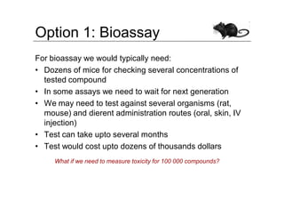 Option 1: Bioassay
For bioassay we would typically need:
• Dozens of mice for checking several concentrations of
  tested compound
• In some assays we need to wait for next generation
• We may need to test against several organisms (rat,
  mouse) and dierent administration routes (oral, skin, IV
  injection)
• Test can take upto several months
• Test would cost upto dozens of thousands dollars
     What if we need to measure toxicity for 100 000 compounds?
 