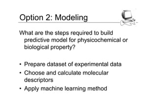 Option 2: Modeling
What are the steps required to build
 predictive model for physicochemical or
 biological property?

• Prepare dataset of experimental data
• Choose and calculate molecular
  descriptors
• Apply machine learning method
 