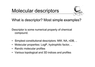 Molecular descriptors
What is descriptor? Most simple examples?

Descriptor is some numerical property of chemical
  compound.

•   Simplest constitutional descriptors: MW, NA, nDB, ..
•   Molecular properties: LogP, hydrophilic factor, ..
•   Randic molecular profiles
•   Various topological and 3D indices and profiles
 