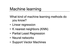 Machine learning
What kind of machine learning methods do
  you know?
• Linear regression
• K nearest neighbors (KNN)
• Partial Least Regression
• Neural networks
• Support Vector Machines
 