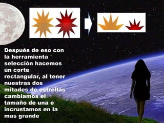 Después de eso con
la herramienta
selección hacemos
un corte
rectangular, al tener
nuestras dos
mitades de estrellas
cambiamos el
tamaño de una e
incrustamos en la
mas grande
 
