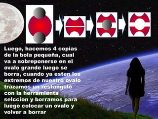 Luego, hacemos 4 copias
de la bola pequeña, cual
va a sobreponerse en el
ovalo grande luego se
borra, cuando ya esten los
extremos de nuestro ovalo
trazamos un restangulo
con la herramienta
selccion y borramos para
luego colocar un ovalo y
volver a borrar
 