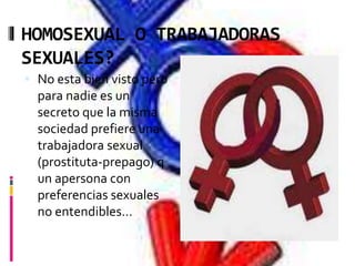 HOMOSEXUAL O TRABAJADORAS
SEXUALES?
 No esta bien visto pero
para nadie es un
secreto que la misma
sociedad prefiere una
trabajadora sexual
(prostituta-prepago) q
un apersona con
preferencias sexuales
no entendibles…
 