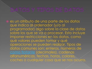    es un atributo de una parte de los datos
    que indica al ordenador (y/o al
    programador) algo sobre la clase de datos
    sobre los que se va a procesar. Esto incluye
    imponer restricciones en los datos, como
    qué valores pueden tomar y qué
    operaciones se pueden realizar. Tipos de
    datos comunes son: enteros, números de
    coma flotante (decimales), cadenas
    alfanuméricas, fechas, horas, colores,
    coches o cualquier cosa que se nos ocurra.
 
