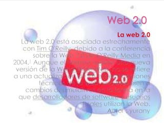 Web 2.0 La web 2.0 La web 2.0 está asociada estrechamente con Tim O'Reilly, debido a la conferencia sobre la Web 2.0 de O'Reilly Media en 2004.1 Aunque el término sugiere una nueva versión de la WorldWide Web, no se refiere a una actualización de las especificaciones técnicas de la web, sino más bien a cambios acumulativos en la forma en la que desarrolladores de software y usuarios finales utilizan la Web. Autor : yurany   