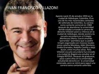 !IVAN FRANCISCO VILLAZON!
Aponte nació 25 de octubre 1959 en la
ciudad de Valledupar, Colombia. Él es
uno de los más reconocidos cantantes
de vallenato de Colombia. Su carrera
como cantante comenzó en 1984
después de abandonar la universidad
donde estaba cursando la carrera de
derecho Villalzón pasó su infancia en la
ciudad de Valledupar, donde asistió a la
escuela secundaria en el Colegio
Montessori María. Creció amando
"parrandas" (partidos) que su padre
Crispín organizado con músicos locales
como calocha Mendoza, Adán Montero,
Ovidio Granados, Rodolfo Castilla y alejo
duran, entre muchos otros. Para
Villalzón escuela secundaria fue enviado
a la ciudad de Bogotá ara estudiar en el
Colegio REFOUS. Después de graduarse,
pasó cuatro años en la universidad
estudiando derecho en la universidad
estrenado, pero se retiró para seguir una
carrera como cantante vallenato.
 