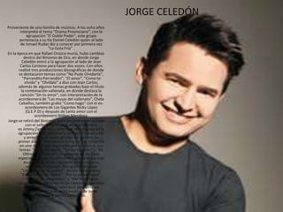 JORGE CELEDÓN
Proveniente de una familia de músicos. A los ocho años
interpretó el tema "Drama Provinciano", con la
agrupación "El Doble Poder", este grupo
pertenecía a su tío Daniel Celedón quien al lado
de Ismael Rudas dio a conocer por primera vez
"La Gota Fría" .
En la época en que Rafael Orozco murió, hubo cambios
dentro del Binomio de Oro, en donde Jorge
Celedón entró a la agrupación al lado de Jean
Carlos Centeno para hacer dos voces. Con ellos
realizó tres producciones discográficas de donde
se destacaron temas como "No Pude Olvidarte",
"Parrandita Parrandón", "El amor", "Como te
olvido" y "Olvídala" a dúo con Jean Carlos;
además de algunos temas grabados bajo el título
la combinación vallenata, en donde destaca la
canción "Sin tu amor", con interpretación de la
acordeonera de "Las musas del vallenato", Chela
Ceballos, también grabó "Como hago" con el ex-
acordeonero de Los Gigantes Nicky López
(Q.E.P.D) y después de tanto amor con el
acordeonero Wilber Mendoza.
Jorge se retiró del Binomio, para lanzarse como solista
con el sello Sony Música, su acordeonero
es Jimmy Zambrano , quien era el tecladista de la
agrupación "Los Diablitos", también es productor
y arreglista de varios grupos del género. Su
primer álbum “Romántico como yo”, se convirtió
en uno de los más esperados por el público, sus
temas: "No te Olvidaré", "Tengo Corazón" y "Mi
Última Golondrina", se ubicaron en las listas
especializadas en los primeros lugares de las más
escuchadas, al año siguiente presentaría su
segunda producción discográfica titulada
“Llévame en tus sueños”, donde temas como:
"Parranda en el cafetal", "Por tu primer beso",
"No podrán separarnos" y "Me importa un
carajo", se convirtieron en las canciones favoritas
de los colombianos, pero esto sólo sería un
abrebocas del gran éxito musical de Jorge
Celedón y Jimmy Zambrano.
 