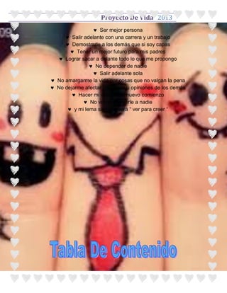 Proyecto De Vida 2013
                 Ser mejor persona
      Salir adelante con una carrera y un trabajo
      Demostrarle a los demás que si soy capas
        Tener un mejor futuro para mis padres
    Lograr sacar a delante todo lo que me propongo
                No depender de nadie
                 Salir adelante sola
 No amargarme la vida por cosas que no valgan la pena
 No dejarme afectar pro cosas u opiniones de los demás
         Hacer mi vida de un nuevo comienzo
              No volver a creerle a nadie
       y mi lema siempre será “ ver para creer “
 
