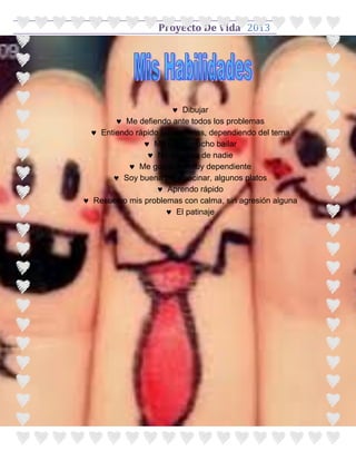 Proyecto De Vida 2013




                       Dibujar
        Me defiendo ante todos los problemas
  Entiendo rápido las materias, dependiendo del tema
                Me gusta mucho bailar
                 No me dejo de nadie
            Me gusta ser muy dependiente
       Soy buena para cocinar, algunos platos
                   Aprendo rápido
 Resuelvo mis problemas con calma, sin agresión alguna
                      El patinaje
 