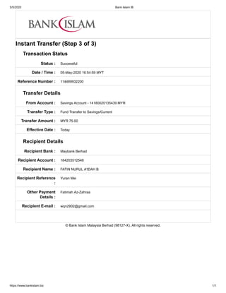 5/5/2020 Bank Islam IB
https://www.bankislam.biz 1/1
Status :
Date / Time :
Reference Number :
From Account :
Transfer Type :
Transfer Amount :
Effective Date :
Recipient Bank :
Recipient Account :
Recipient Name :
Recipient Reference
:
Other Payment
Details :
Recipient E-mail :
Instant Transfer (Step 3 of 3)
Transaction Status
Successful
05-May-2020 16:54:59 MYT
114489932200
Transfer Details
Savings Account - 14180020135439 MYR
Fund Transfer to Savings/Current
MYR 75.00
Today
Recipient Details
Maybank Berhad
164203512548
FATIN NURUL A'IDAH B
Yuran Mei
Fatimah Az-Zahraa
wqn2902@gmail.com
© Bank Islam Malaysia Berhad (98127-X). All rights reserved.
 