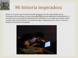 Olmer es un joven que no pudo estudiar porque el se hizo responsable de sus
hermanos y de su mama; en este moemnto se encuentra validando el bachillerato. Le
comente acerca del programa Redvolucion y se motivo. El no sabia que existian redes
sociales para comunicarnos con nuestros amigos. Empezamos por crear un correo y
despues uancuenta en facebook
Mi historia inspiradora
 