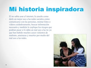 Mi historia inspiradora
FOTO
.
El no sabia usar el internet, le enseñe como
darle un mejor uso a las redes sociales como:
comunicarse con las personas, montar fotos o
videos cuidadosamente, buscar información
necesaria y también le explique los riesgos que
podrían pasar si le daba un mal uso a las tic ya
que han habido muchos casos violentos de
maltrato, amenazas y muertes por medio del
mal uso a las redes.
 