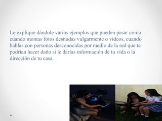 Le explique dándole varios ejemplos que pueden pasar como:
cuando montas fotos desnudas vulgarmente o videos, cuando
hablas con personas desconocidas por medio de la red que te
podrían hacer daño si le darías información de tu vida o la
dirección de tu casa.
 