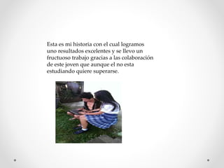Esta es mi historia con el cual logramos
uno resultados excelentes y se llevo un
fructuoso trabajo gracias a las colaboración
de este joven que aunque el no esta
estudiando quiere superarse.
 