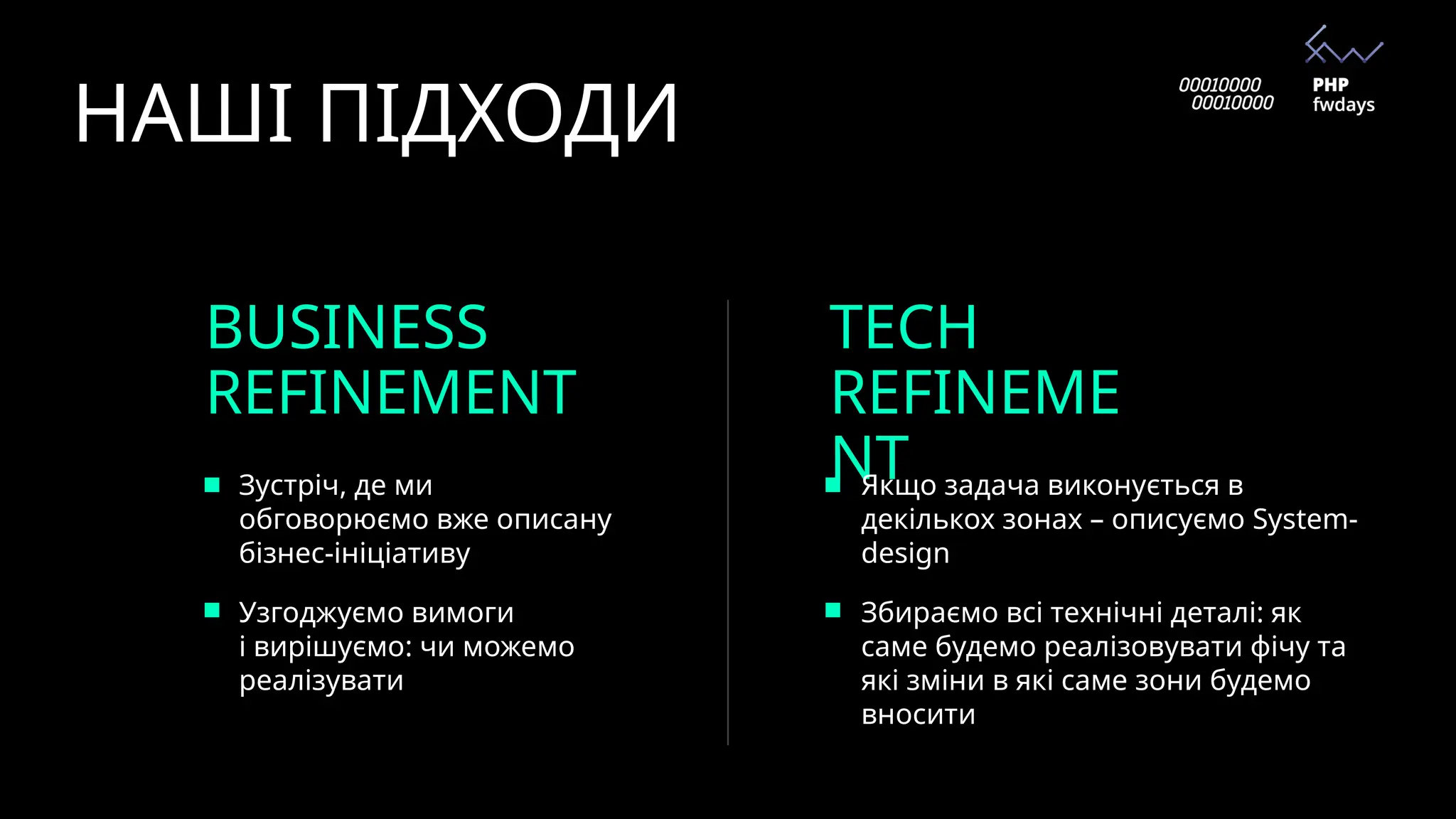 НАШІ ПІДХОДИ
BUSINESS
REFINEMENT
TECH
REFINEME
NT
Зустріч, де ми
обговорюємо вже описану
бізнес-ініціативу
Узгоджуємо вимоги
і вирішуємо: чи можемо
реалізувати
Якщо задача виконується в
декількох зонах – описуємо System-
design
Збираємо всі технічні деталі: як
саме будемо реалізовувати фічу та
які зміни в які саме зони будемо
вносити
 