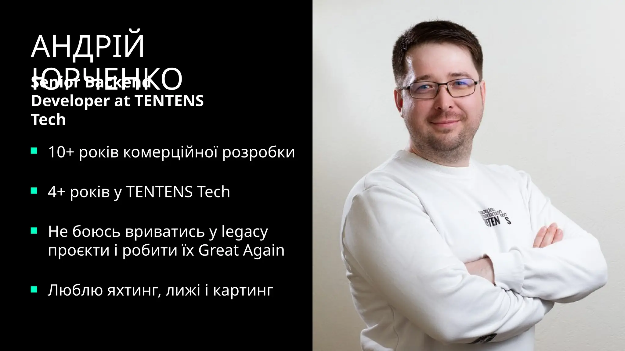10+ років комерційної розробки
4+ років у TENTENS Tech
Не боюсь вриватись у legacy
проєкти і робити їх Great Again
Люблю яхтинг, лижі і картинг
АНДРІЙ
ЮРЧЕНКО
Senior Backend
Developer at TENTENS
Tech
 