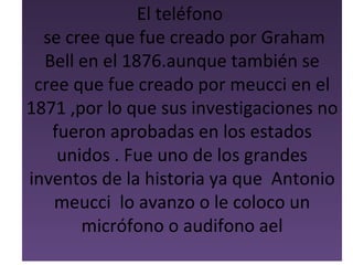El teléfono
  se cree que fue creado por Graham
  Bell en el 1876.aunque también se
 cree que fue creado por meucci en el
1871 ,por lo que sus investigaciones no
   fueron aprobadas en los estados
    unidos . Fue uno de los grandes
inventos de la historia ya que Antonio
   meucci lo avanzo o le coloco un
       micrófono o audifono ael
 