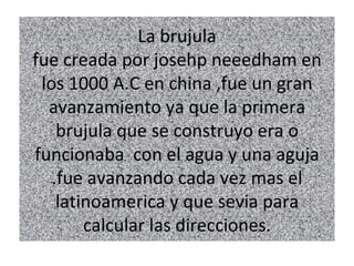 La brujula
fue creada por josehp neeedham en
 los 1000 A.C en china ,fue un gran
  avanzamiento ya que la primera
    brujula que se construyo era o
funcionaba con el agua y una aguja
   .fue avanzando cada vez mas el
    latinoamerica y que sevia para
        calcular las direcciones.
 