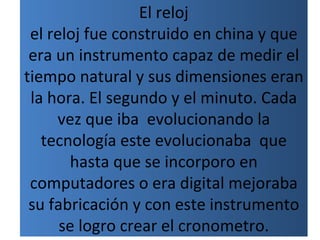 El reloj
 el reloj fue construido en china y que
 era un instrumento capaz de medir el
tiempo natural y sus dimensiones eran
 la hora. El segundo y el minuto. Cada
     vez que iba evolucionando la
   tecnología este evolucionaba que
       hasta que se incorporo en
 computadores o era digital mejoraba
 su fabricación y con este instrumento
      se logro crear el cronometro.
 