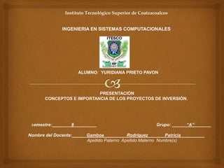 Instituto Tecnológico Superior de Coatzacoalcos


              INGENIERIA EN SISTEMAS COMPUTACIONALES




                     ALUMNO: YURIDIANA PRIETO PAVON



                           PRESENTACIÓN
       CONCEPTOS E IMPORTANCIA DE LOS PROYECTOS DE INVERSIÓN.




 semestre:________8_________                            Grupo: ______“A”_______

Nombre del Docente:______Gamboa _________Rodriguez_______Patricia__________
                         Apellido Paterno Apellido Materno Nombre(s)
 
