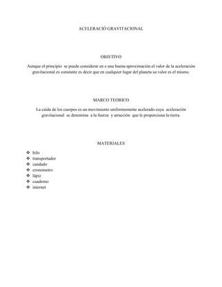 ACELERACIÓ GRAVITACIONAL
OBJETIVO
Aunque el principio se puede considerar en e una buena aproximación el valor de la aceleración
gravitacional es constante es decir que en cualquier lugar del planeta su valor es el mismo.
MARCO TEORICO
La caída de los cuerpos es un movimiento uniformemente acelerado cuya aceleración
gravitacional se denomina a la fuerza y atracción que le proporciona la tierra.
MATERIALES
 hilo
 transportador
 candado
 cronometro
 lápiz
 cuaderno
 internet
 