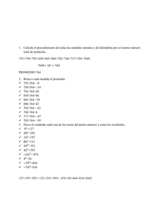 1. Calcula el procedimiento de todas las medidas súmalas y dividiéndolas por el mismo número
total de medición.
755+750+792+850+803+806+702+768+717+705=7648
7648
PROMEDIO 764
2. Resta a cada medida el promedio
 755-764= -9
 750-764= -14
 792-764=28
 850-764=86
 803-764= 39
 806-764=42
 702-764= -62
 768-764=4
 717-764= -47
 705-764= -59
3. Eleva al cuadrado cada una de las restas del punto anterior y suma los resultados.
 =127
 =395
 =197
 =121
 551
 =593
 =-876
 =56
 =664
 =834
127+197+395++121+551+593+ -876+56+664+834=2662
 