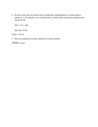 4. Divide la suma entre el número total de mediciones multiplicada por el mismo número
restado en 1. Por ejemplo, si son 10 mediciones, se debe dividir la suma de cuadrados entre
10(10-10)=90.
2662
266 266=70756
70756-1=70755
5. Saca raíz cuadrada al cociente obtenido en el punto anterior
=141421
 