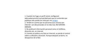 1. Cuando me haga un perfil social, configuraré
adecuadamemnte la privacidad para que el contenido que
publique sólo pueda ser visto por mis amigos.
2. Tendré en cuenta que las personas que conozco por
internet son desconocidos en la vida real, NO SON MIS
AMIGOS.
3. No publicaré información personal como mi teléfono,
dirección etc, en Internet
4. Cuando se publica una foto en Internet, se pierde el control
sobre su difusión y duración. Aunque después se borre, no
desaparece de la Red.
 