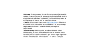 Groninga: De esas nuevas formas de comunicarse han surgido
nuevos riesgos o formas de acoso con un impacto fatal como el
grooming una práctica a través de la cual un adulto se gana la
confianza de un menor con un propósito sexual.
- Sexting: El sexting o intercambio de fotografías o vídeos con
contenido erótico entre los propios jóvenes con las que luego
llegan a extorsionarse causando daños psicológicos
importantes.
- Ciberbullying: Por otra parte, existe el conocido como
ciberbullying, o acoso entre menores que en Internet por su
carácter global, supone un alcance que puede llegar a generar
mucho daños no sólo al menos sino a su familia y amigos
 