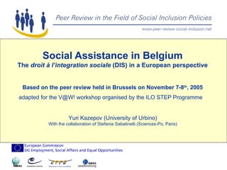 Social Assistance in Belgium The  droit à l’integration sociale  (DIS) in a European perspective Based on the peer review held in Brussels on November 7-8 th , 2005 adapted for the V@W! workshop organised by the ILO STEP Programme  Yuri Kazepov (University of Urbino) With the collaboration of Stefania Sabatinelli (Sciences-Po, Paris) 