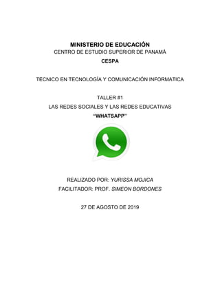 MINISTERIO DE EDUCACIÓN
CENTRO DE ESTUDIO SUPERIOR DE PANAMÁ
CESPA
TECNICO EN TECNOLOGÍA Y COMUNICACIÓN INFORMATICA
TALLER #1
LAS REDES SOCIALES Y LAS REDES EDUCATIVAS
“WHATSAPP”
REALIZADO POR: YURISSA MOJICA
FACILITADOR: PROF. SIMEON BORDONES
27 DE AGOSTO DE 2019
 
