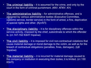 • The criminal liability – it is assumed for the crime, and only by the
court in the form of criminal punishment. (ККУ, КПКУ, КУ)
• The administrative liability – for administrative offences, and is
assigned by various administrative bodies (Executive Committee,
customs service, border service) in the form of arrest, a fine, deprivation
of special rights and other. (КупАП)
• The disciplinary liability – it is for disciplinary offences within the
service activity, imposed by the chief, subordinate to which the offender
is. (ст.147-152 КЗпП України)
• The civil liability – it is imposed for civil non-contractual violations that
cause material damage or moral damage to the victim, as well as for the
breach of contractual obligations (penalties, fines, damages). (ЦК
України)
• The material liability – it is incurred for material damage caused to
the company or institution in executing their duties; it is limited. (ст.130
КЗпП)
 