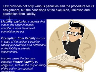 Law provides not only various penalties and the procedure for its
assignment, but the conditions of the exclusion, limitation and
exemption from liability.
Liability exclusion suggests that
it does not occur in special
conditions, from the time of
committing the act.
Exemption from liability occurs
in case of the subject’s bearing
liability (for example as a defendant)
or the liability is already
implemented.
In some cases the law may
establish limited liability by
obligation, such as the responsibility
of the author by copyright
 