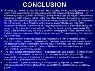 CONCLUSIONCONCLUSION
 Summing up, it should be noted that in the case of breaking the law, the subject enters into the
scope of the law jurisdiction and chooses between different actions (legal and illegal). The
choice of legal option provides the following benefits: other entities are required to contribute to
its actions or not to intervene in them; in the case of any breach of their duties, government, in
the legal form of coercion, provides restoration of violated rights and fulfillment by duty subjects
the corresponding duties.. Therefore, lawful behavior as a legal fact entails not just the
appearance of relations, but certain funds of legal regulation aimed at ensuring, protecting and
preserving of the legal form of the realization of the interests of the subject and society. This
action of state and law is only one among all tools in their response to lawful behavior. Other
includes direct encouragement of lawful actions by the state. This applies using both subjective
rights and duties.
 The implementation of offences causes legal responsibility in form of measures of state
coercion, punitively orientated, incurring losses of personal, organizational or material nature.
As a result of violations the protective relations occur, in which the state has the right to take
punitive and remedial measures for offenders. The latter must bear some losses and
compensate the victim his incurred losses.
 The social purpose of legal responsibility – the protection of public relations – is implemented in
its law enforcement and educational functions. The law enforcement function of legal
responsibility, in its turn, is divided into law-restorable and punitive, the educational function –
into special and general prevention functions.
 The processes of implementation of legal liability are strictly regulated by the law and
implemented on the principles of lawfulness, reasonableness, appropriateness, inevitability,
justice.
 