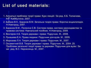 List of used materialsList of used materials ::
1. Актуальні проблеми теорії права: Курс лекцій / За ред. К.Б. Толкачова,1. Актуальні проблеми теорії права: Курс лекцій / За ред. К.Б. Толкачова,
А.Г. Хабібулліна. 2007.А.Г. Хабібулліна. 2007.
2. Бабаєв В.К., Баранов В.М. Загальна теорія права: Коротка енциклопедія.2. Бабаєв В.К., Баранов В.М. Загальна теорія права: Коротка енциклопедія.
Н.Новгород, 2007.Н.Новгород, 2007.
3. Баранов В.М., Поленіна С.В. Система права, система законодавства та3. Баранов В.М., Поленіна С.В. Система права, система законодавства та
правова система: Навчальний посібник. Н.Новгород, 2009.правова система: Навчальний посібник. Н.Новгород, 2009.
4. Венгеров А.Б. Теорія держави і права: Підручник. М., 2008.4. Венгеров А.Б. Теорія держави і права: Підручник. М., 2008.
5. Лукашева Е.А. Права людини: Підручник для вузів. М., 2009.5. Лукашева Е.А. Права людини: Підручник для вузів. М., 2009.
6. Морозова Л.А. Теорія держави і права: Підручник. М., 2007.6. Морозова Л.А. Теорія держави і права: Підручник. М., 2007.
7. Оксамитний В.В. Теорія держави і права. Підручник. М., 2004. 25.7. Оксамитний В.В. Теорія держави і права. Підручник. М., 2004. 25.
Проблеми загальної теорії права та держави: Підручник для вузів / ЗаПроблеми загальної теорії права та держави: Підручник для вузів / За
заг. ред. В.С. Нерсесянца. М., 2007.заг. ред. В.С. Нерсесянца. М., 2007.
 
