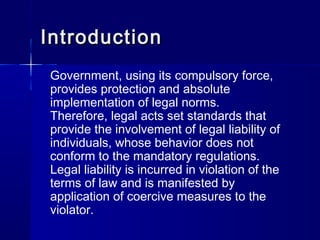 IntroductionIntroduction
Government, using its compulsory force,
provides protection and absolute
implementation of legal norms.
Therefore, legal acts set standards that
provide the involvement of legal liability of
individuals, whose behavior does not
conform to the mandatory regulations.
Legal liability is incurred in violation of the
terms of law and is manifested by
application of coercive measures to the
violator.
 
